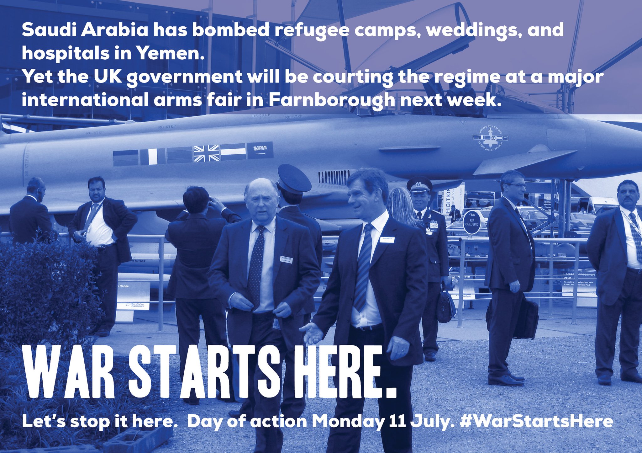 Saudi Arabia has bombed refugee camps, weddings and hospitals in Yemen. Yet the UK government will be courting the regime at a major international arms fair in Farnborough next week. War starts here. Let's stop it here. Day of action Monday 11 July. #WarStartsHere