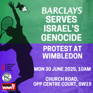 BARCLAYS SERVES ISRAEL'S GENOCIDE PROTEST AT WIMBLEDON MON 30 JUNE 2025, 10AM CHURCH ROAD, OPP CENTRE COURT, SW19 CAAT/PSC/War on Want