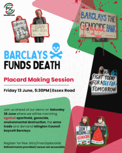 BARCLAYS FUNDS DEATH Placard Making Session Friday 13 June, 5:30PM | Essex Road FIGHT TODAY FOR ABETTER TOMORROW Join us ahead of our demo on Saturday 28 June where we will be marching against apartheid, genocide, environmental destruction, the arms trade and demand Islington Council boycott Barclays. Register for free: bit.ly/marchplacards Refreshments provided | venue not accessible