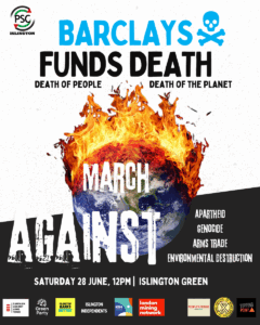 PSC ISLINGTON BARCLAYS FUNDS DEATH DEATH OF PEOPLE DEATH OF THE PLANET MARCH AGAINST APARTHEID GENOCIDE ARMS TRADE ENVIRONMENTAL DESTRUCTION SATURDAY 28 JUNE, 12PM | ISLINGTON GREEN CAMPAIGN AGAINST ARMS TRADE Green Party ISLINGTON BANKS BETTER ISLINGTON INDEPENDENTS KIN london mining network PEOPLE'S FORUM TIPPING POINT