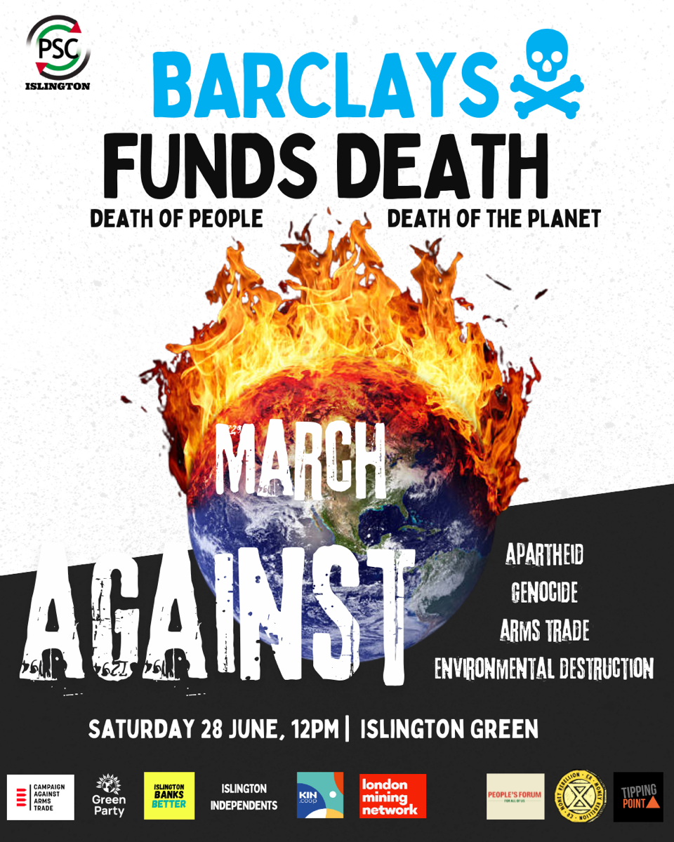 PSC ISLINGTON BARCLAYS FUNDS DEATH DEATH OF PEOPLE DEATH OF THE PLANET MARCH AGAINST APARTHEID GENOCIDE ARMS TRADE ENVIRONMENTAL DESTRUCTION SATURDAY 28 JUNE, 12PM | ISLINGTON GREEN CAMPAIGN AGAINST ARMS TRADE Green Party ISLINGTON BANKS BETTER ISLINGTON INDEPENDENTS KIN london mining network PEOPLE&#039;S FORUM TIPPING POINT