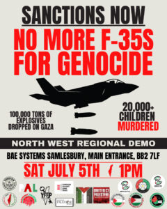 SANCTIONS NOW NO MORE F-35S FOR GENOCIDE 100,000 TONS OF EXPLOSIVES DROPPED ON GAZA 20,000+ CHILDREN MURDERED NORTH WEST REGIONAL DEMO BAE SYSTEMS SAMLESBURY, MAIN ENTRANCE, BB2 7LF SAT JULY 5TH 1PM