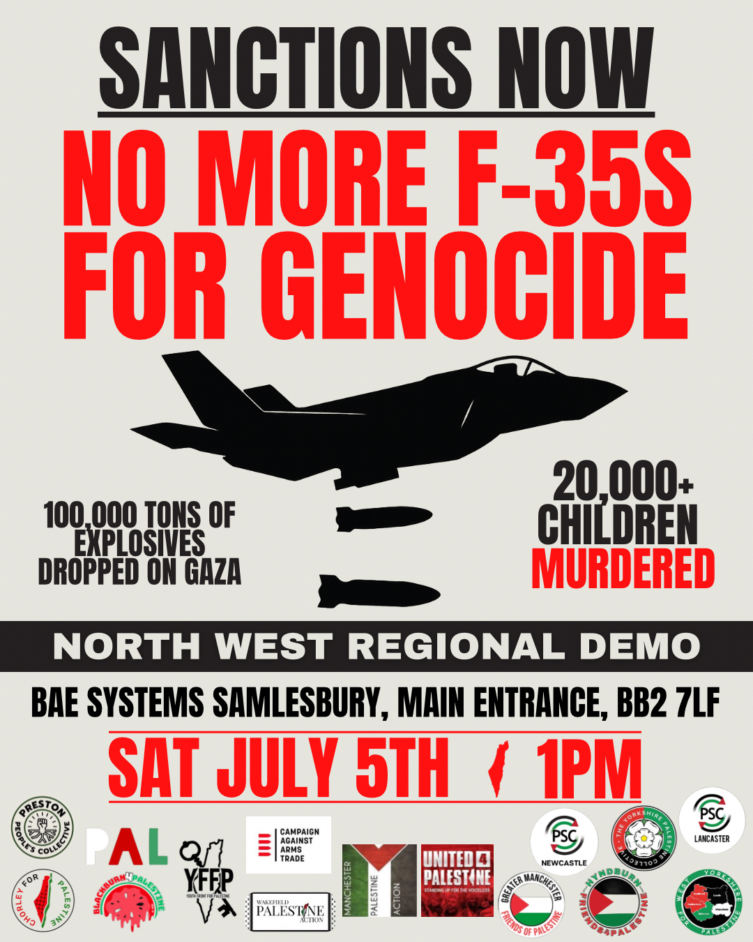SANCTIONS NOW NO MORE F-35S FOR GENOCIDE 100,000 TONS OF EXPLOSIVES DROPPED ON GAZA 20,000+ CHILDREN MURDERED NORTH WEST REGIONAL DEMO BAE SYSTEMS SAMLESBURY, MAIN ENTRANCE, BB2 7LF SAT JULY 5TH 1PM