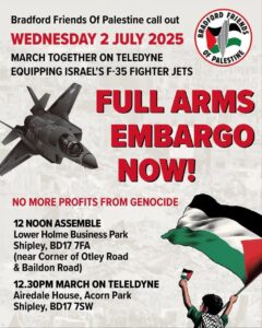 Bradford Friends Of Palestine call out WEDNESDAY 2 JULY 2025 MARCH TOGETHER ON TELEDYNE EQUIPPING ISRAEL'S F-35 FIGHTER JETS FULL ARMS EMBARGO NOW! NO MORE PROFITS FROM GENOCIDE 12 NOON ASSEMBLE Lower Holme Business Park Shipley, BD17 7FA (near Corner of Otley Road & Baildon Road) 12.30PM MARCH ON TELELDYNE Airedale House, Acorn Park Shipley, BD17 7SW