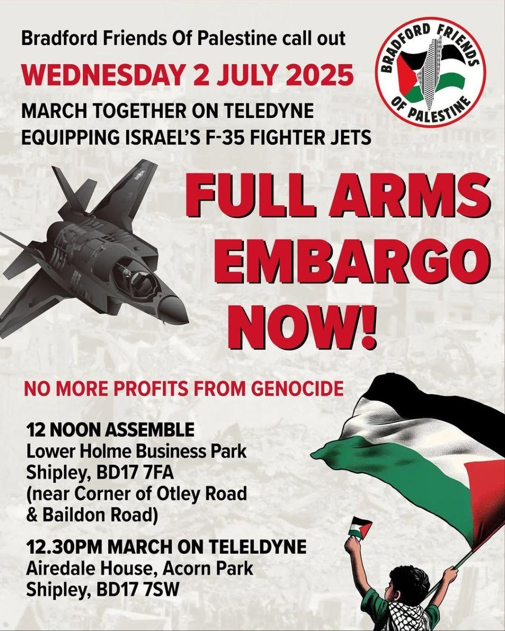 Bradford Friends Of Palestine call out WEDNESDAY 2 JULY 2025 MARCH TOGETHER ON TELEDYNE EQUIPPING ISRAEL'S F-35 FIGHTER JETS FULL ARMS EMBARGO NOW! NO MORE PROFITS FROM GENOCIDE 12 NOON ASSEMBLE Lower Holme Business Park Shipley, BD17 7FA (near Corner of Otley Road & Baildon Road) 12.30PM MARCH ON TELELDYNE Airedale House, Acorn Park Shipley, BD17 7SW