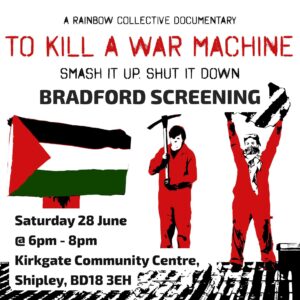 A RAINBOW COLLECTIVE DOCUMENTARY TO KILL A WAR MACHINE SMASH IT UP. SHUT IT DOWN BRADFORD SCREENING Saturday 28 June @6pm - 8pm Kirkgate Community Centre, Shipley, BD18 ЗЕН