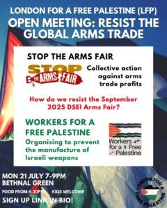 LONDON FOR A FREE PALESTINE (LFP) OPEN MEETING: RESIST THE GLOBAL ARMS TRADE STOP THE ARMS FAIR STOP THE ARMS FAIR Collective action against arms trade profits How do we resist the September 2025 DSEI Arms Fair? WORKERS FOR A FREE PALESTINE Organising to prevent the manufacture of Israeli weapons Workers + for a Free Palestine MON 21 JULY 7-9PM BETHNAL GREEN FOOD FROM 6.30PM KIDS WELCOME SIGN UP LINK IN BIO! LONDON FOR A FREE PALESTINE