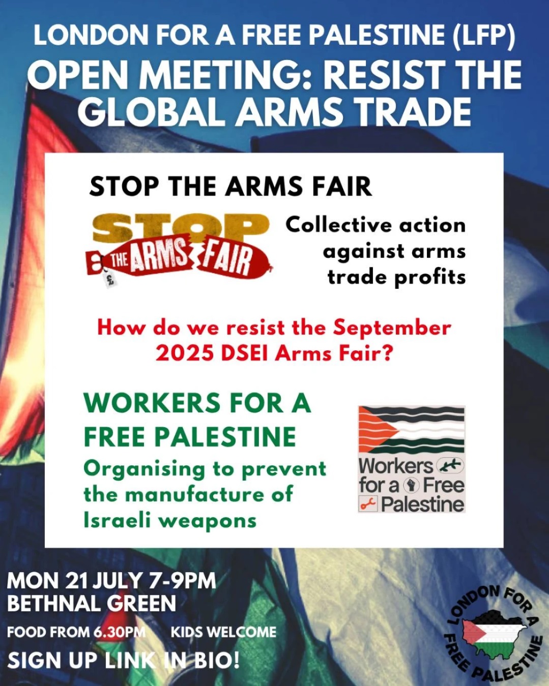 LONDON FOR A FREE PALESTINE (LFP) OPEN MEETING: RESIST THE GLOBAL ARMS TRADE STOP THE ARMS FAIR STOP THE ARMS FAIR Collective action against arms trade profits How do we resist the September 2025 DSEI Arms Fair? WORKERS FOR A FREE PALESTINE Organising to prevent the manufacture of Israeli weapons Workers + for a Free Palestine MON 21 JULY 7-9PM BETHNAL GREEN FOOD FROM 6.30PM KIDS WELCOME SIGN UP LINK IN BIO! LONDON FOR A FREE PALESTINE