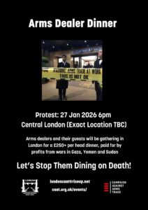 Arms Dealer Dinner londoncaat@riseup.net Protest: 27 Jan 2026 6pm Central London (Exact Location TBC) Arms dealers and their guests will be gathering in London for a £250+ per head dinner, paid for by profits from wars in Gaza, Yemen and Sudan Let’s Stop Them Dining on Death! caat.org.uk/events/