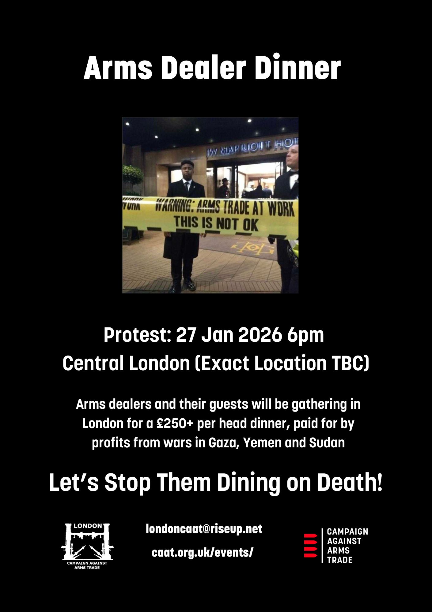 Arms Dealer Dinner londoncaat@riseup.net Protest: 27 Jan 2026 6pm Central London (Exact Location TBC) Arms dealers and their guests will be gathering in London for a £250+ per head dinner, paid for by profits from wars in Gaza, Yemen and Sudan Let’s Stop Them Dining on Death! caat.org.uk/events/