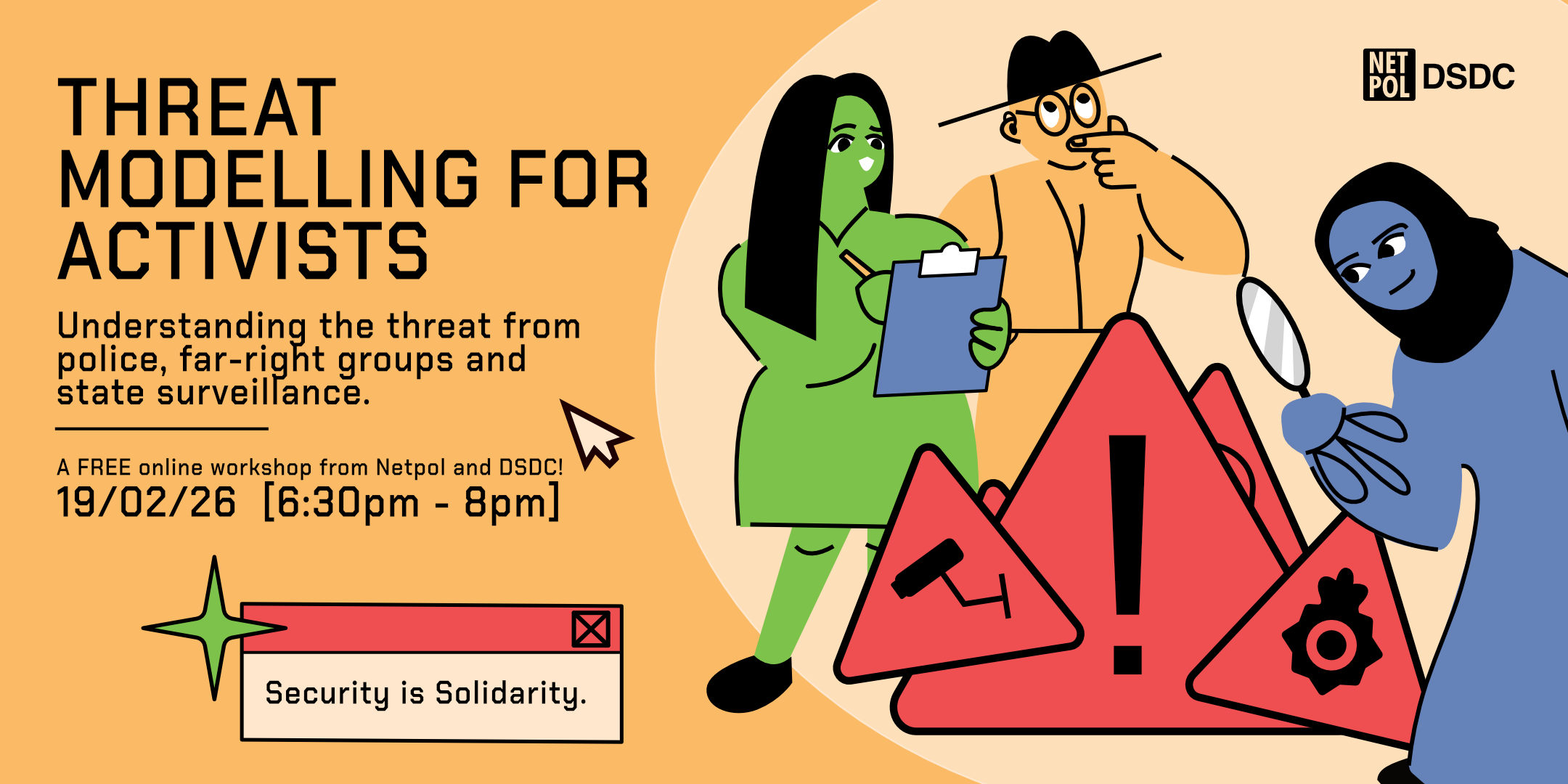 Workshop Details Main Title: THREAT MODELLING FOR ACTIVISTS Description: Understanding the threat from police, far-right groups and state surveillance. Organizers: A FREE online workshop from Netpol and DSDC! Date &amp; Time: 19/02/26 [6:30pm - 8pm] Additional Text &amp; Branding Slogan: Security is Solidarity. Logos: NETPOL and DSDC