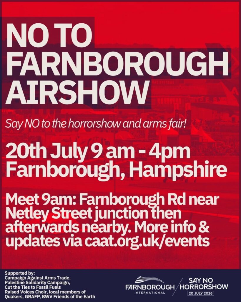 NO TO FARNBOROUGH AIRSHOW Say NO to the horrorshow and arms fair! 20th July 9 am - 4pm Farnborough, Hampshire Meet 9am: Farnborough Rd near Netley Street junction then afterwards nearby. More info & updates via caat.org.uk/events Supported by: Campaign Against Arms Trade, Palestine Solidarity Campaign, Cut the Ties to Fossil Fuels, Raised Voices Choir, members of Quakers, GRAFP, BWV Friends of the Earth [FARNBOROUGH INTERNATIONAL logo] SAY NO TO HORRORSHOW 20 JULY 2026 Image 2: Elbit Systems BOEING LOCKHEED MARTIN AIRBUS Rolls-Royce IAI (Israel Aerospace Industries) MOOG BAE SYSTEMS TELEDYNE TECHNOLOGIES 1,000+ WEAPONS COMPANIES ARE COMING TO HAMPSHIRE LEONARDO GENERAL DYNAMICS RTX ASHOT Israel Defense Industries L3HARRIS NORTHROP GRUMMAN NO TO 