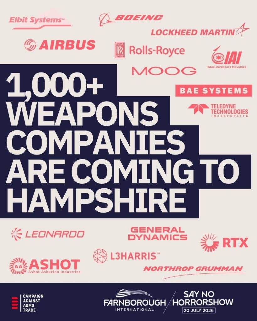 Image 2 (Company logos poster): At the top, company logos including: Elbit Systems Boeing Lockheed Martin Airbus Rolls-Royce IAI (Israel Aerospace Industries) Moog BAE Systems Teledyne Technologies Main text: 1,000+ WEAPONS COMPANIES ARE COMING TO HAMPSHIRE Additional company logos below: Leonardo General Dynamics RTX Ashot (Ashot Industries) L3Harris Northrop Grumman [Campaign Against Arms Trade logo] [Farnborough International logo] SAY NO TO HORRORSHOW / 26 JULY 2026 