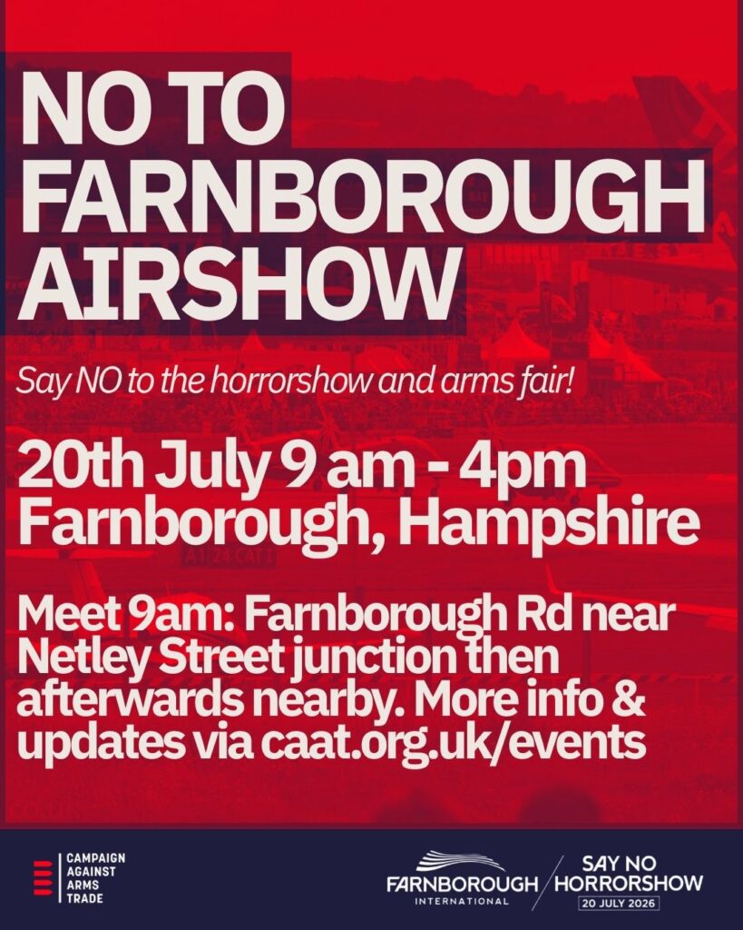 NO TO FARNBOROUGH AIRSHOW Say NO to the horrorshow and arms fair! 20th July 9 am - 4pm Farnborough, Hampshire Meet 9am: Farnborough Rd near Netley Street junction then afterwards nearby. More info & updates via caat.org.uk/events [Campaign Against Arms Trade logo] [Farnborough International logo] SAY NO TO HORRORSHOW / 26 JULY 2026 