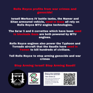Rolls Royce profits from war crimes and genocide! Israeli Merkava IV battle tanks, the Namer and Eitan armoured vehicle, used in Gaza all rely on Rolls Royce MTU engine technologies. The Sa'ar 5 and 6 corvettes which have been used to blockade Gaza are both powered by MTU engines. Rolls Royce engines also power the Typhoon and Tornado aircraft that the Saudis have used in Yemen to kill hundreds of civilians. Tell Rolls Royce to stop arming genocide and war crimes Stop Arming Israel! Stop Arming Saudi!