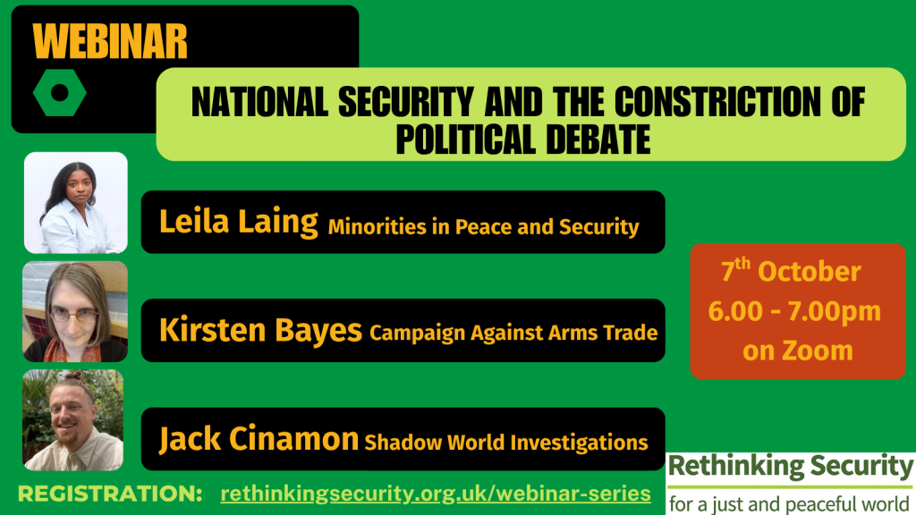 Event Type: Webinar WEBP Title: National Security and the Constriction of Political Debate WEBP Speakers: Leila Laing – Minorities in Peace and Security WEBP Kirsten Bayes – Campaign Against Arms Trade WEBP Jack Cinamon – Shadow World Investigations WEBP Date & Time: 7th October, 6.00 – 7.00pm on Zoom WEBP Registration: rethinkingsecurity.org.uk/webinar-series WEBP Organization: Rethinking Security (for a just and peaceful world)